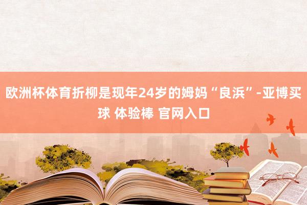 欧洲杯体育折柳是现年24岁的姆妈“良浜”-亚博买球 体验棒 官网入口