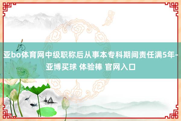 亚bo体育网中级职称后从事本专科期间责任满5年-亚博买球 体验棒 官网入口