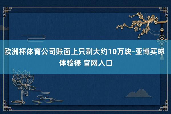 欧洲杯体育公司账面上只剩大约10万块-亚博买球 体验棒 官网入口