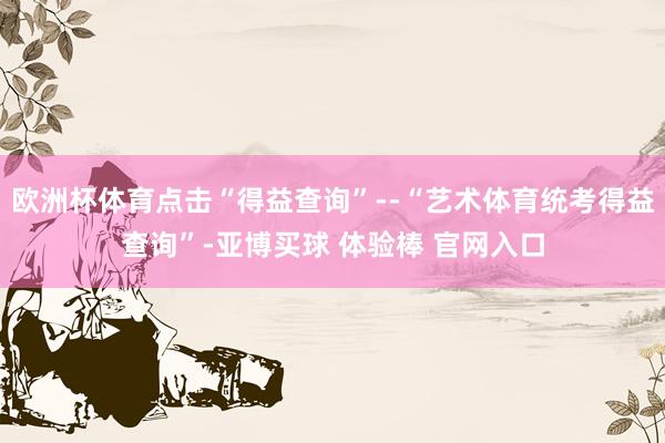 欧洲杯体育点击“得益查询”--“艺术体育统考得益查询”-亚博买球 体验棒 官网入口