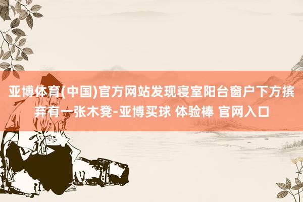 亚博体育(中国)官方网站发现寝室阳台窗户下方摈弃有一张木凳-亚博买球 体验棒 官网入口