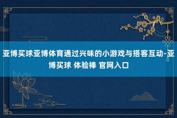 亚博买球亚博体育通过兴味的小游戏与搭客互动-亚博买球 体验棒 官网入口