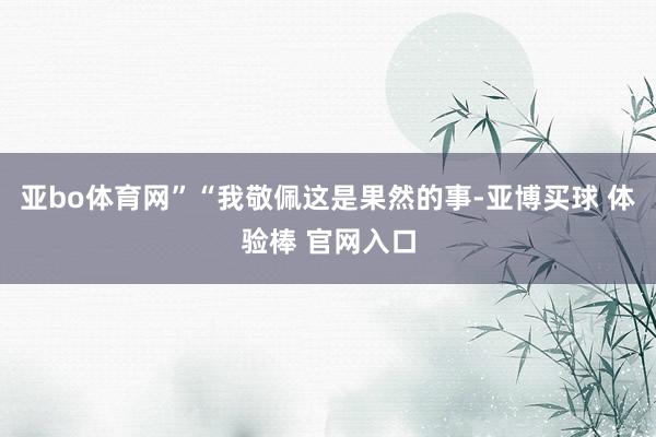 亚bo体育网”“我敬佩这是果然的事-亚博买球 体验棒 官网入口