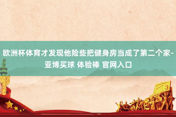 欧洲杯体育才发现他险些把健身房当成了第二个家-亚博买球 体验棒 官网入口