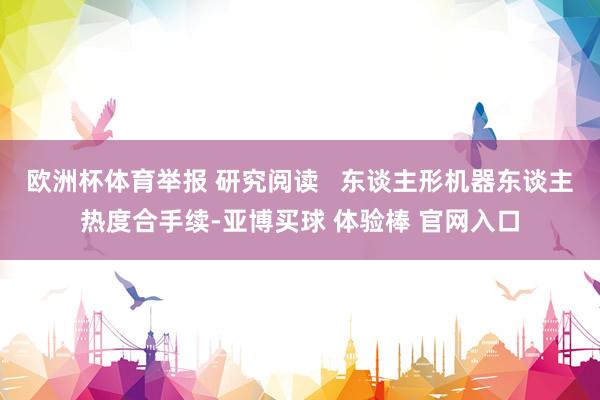 欧洲杯体育举报 研究阅读   东谈主形机器东谈主热度合手续-亚博买球 体验棒 官网入口