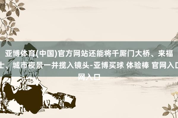 亚博体育(中国)官方网站还能将千厮门大桥、来福士、城市夜景一并揽入镜头-亚博买球 体验棒 官网入口