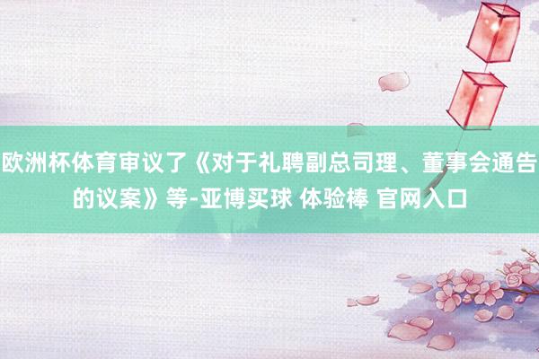 欧洲杯体育审议了《对于礼聘副总司理、董事会通告的议案》等-亚博买球 体验棒 官网入口