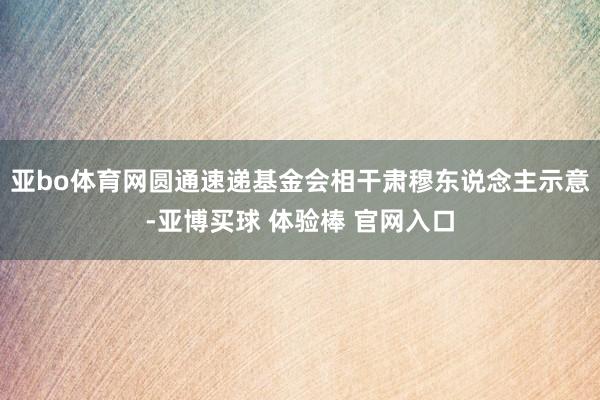 亚bo体育网　　圆通速递基金会相干肃穆东说念主示意-亚博买球 体验棒 官网入口
