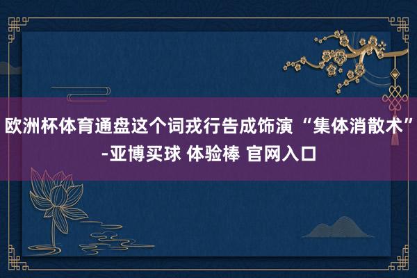 欧洲杯体育通盘这个词戎行告成饰演 “集体消散术”-亚博买球 体验棒 官网入口