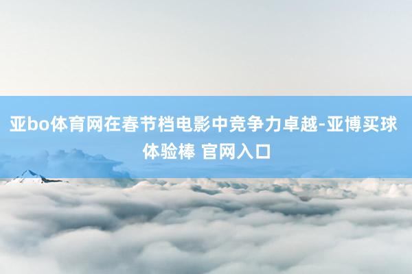 亚bo体育网在春节档电影中竞争力卓越-亚博买球 体验棒 官网入口
