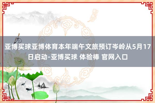 亚博买球亚博体育本年端午文旅预订岑岭从5月17日启动-亚博买球 体验棒 官网入口