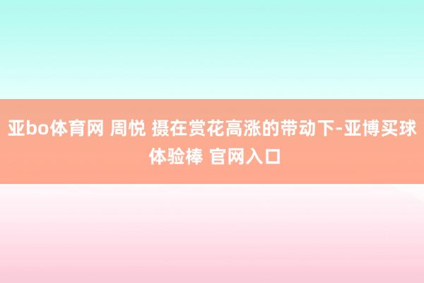 亚bo体育网 周悦 摄在赏花高涨的带动下-亚博买球 体验棒 官网入口