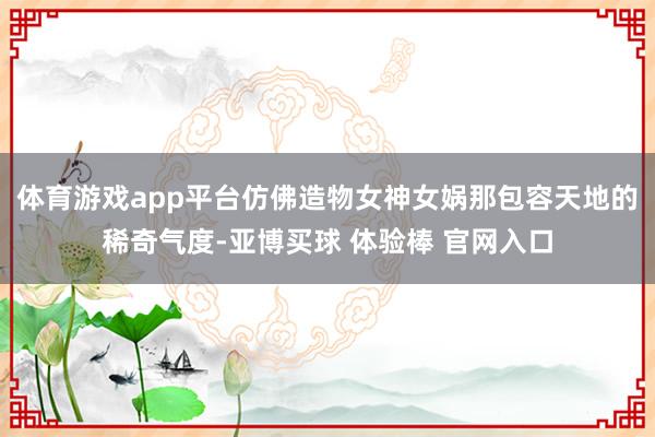 体育游戏app平台仿佛造物女神女娲那包容天地的稀奇气度-亚博买球 体验棒 官网入口