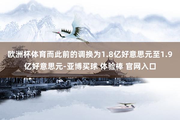 欧洲杯体育而此前的调换为1.8亿好意思元至1.9亿好意思元-亚博买球 体验棒 官网入口