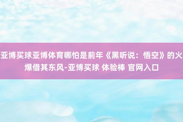 亚博买球亚博体育哪怕是前年《黑听说：悟空》的火爆借其东风-亚博买球 体验棒 官网入口