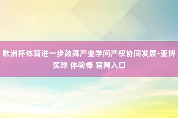 欧洲杯体育进一步鼓舞产业学问产权协同发展-亚博买球 体验棒 官网入口