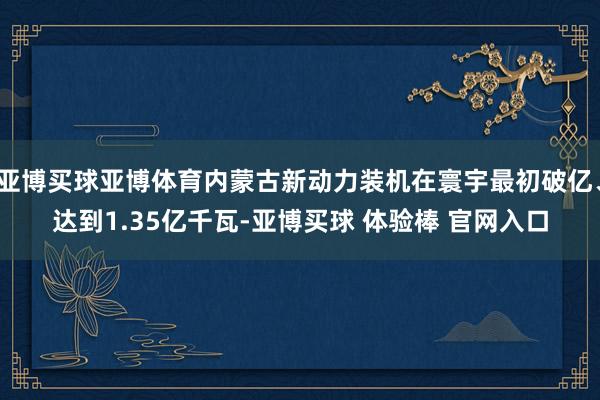 亚博买球亚博体育内蒙古新动力装机在寰宇最初破亿、达到1.35亿千瓦-亚博买球 体验棒 官网入口