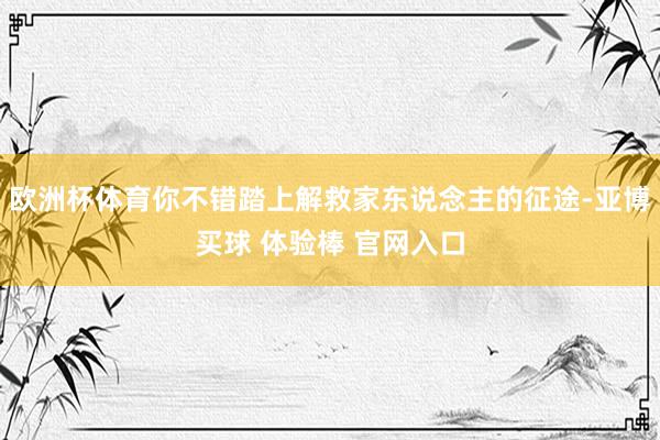 欧洲杯体育你不错踏上解救家东说念主的征途-亚博买球 体验棒 官网入口