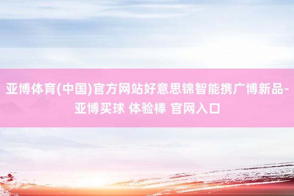 亚博体育(中国)官方网站好意思锦智能携广博新品-亚博买球 体验棒 官网入口