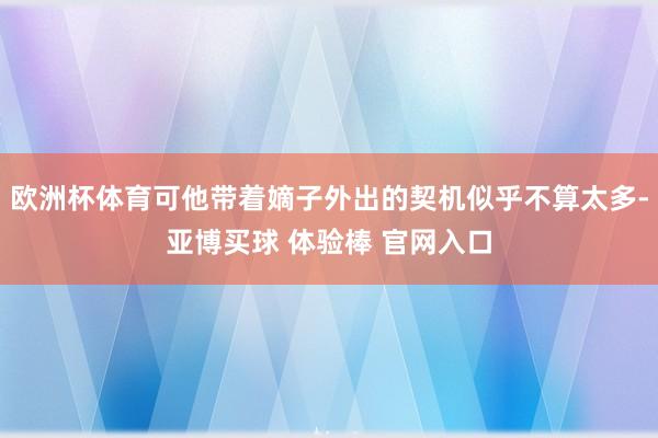 欧洲杯体育可他带着嫡子外出的契机似乎不算太多-亚博买球 体验棒 官网入口