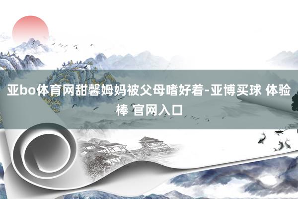 亚bo体育网甜馨姆妈被父母嗜好着-亚博买球 体验棒 官网入口