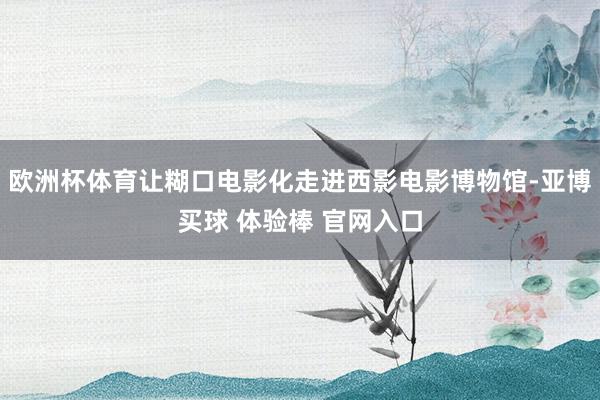 欧洲杯体育让糊口电影化走进西影电影博物馆-亚博买球 体验棒 官网入口