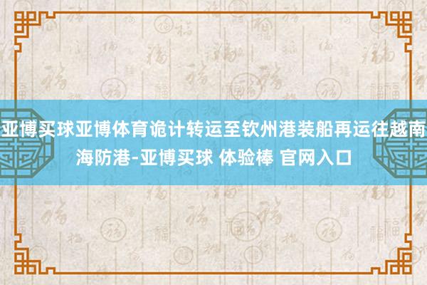 亚博买球亚博体育诡计转运至钦州港装船再运往越南海防港-亚博买球 体验棒 官网入口