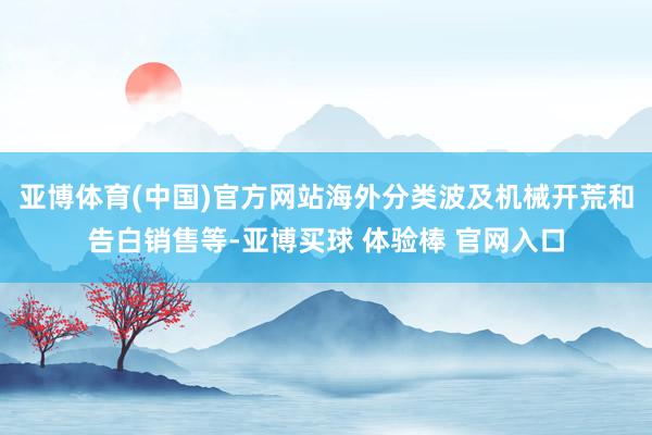 亚博体育(中国)官方网站海外分类波及机械开荒和告白销售等-亚博买球 体验棒 官网入口