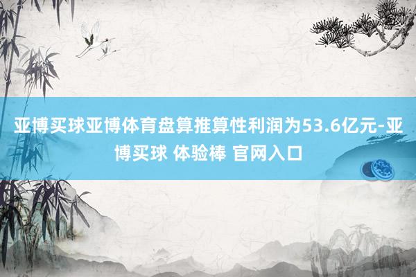 亚博买球亚博体育盘算推算性利润为53.6亿元-亚博买球 体验棒 官网入口