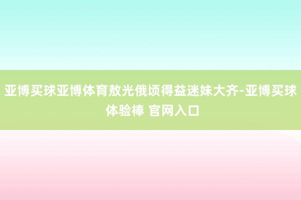 亚博买球亚博体育敖光俄顷得益迷妹大齐-亚博买球 体验棒 官网入口