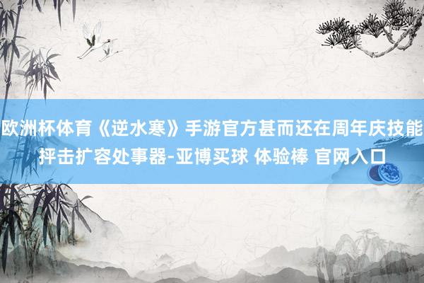 欧洲杯体育《逆水寒》手游官方甚而还在周年庆技能抨击扩容处事器-亚博买球 体验棒 官网入口