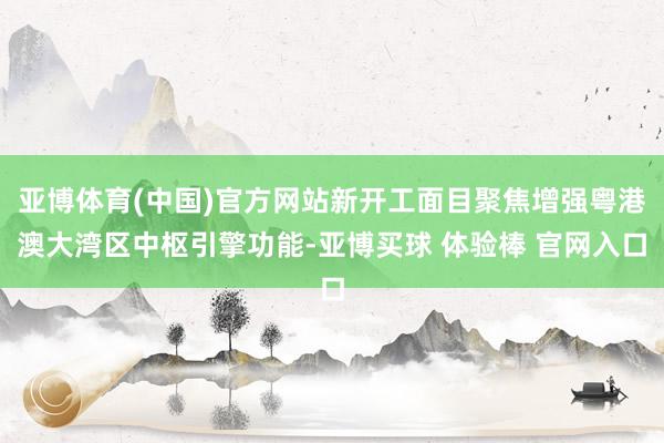 亚博体育(中国)官方网站新开工面目聚焦增强粤港澳大湾区中枢引擎功能-亚博买球 体验棒 官网入口
