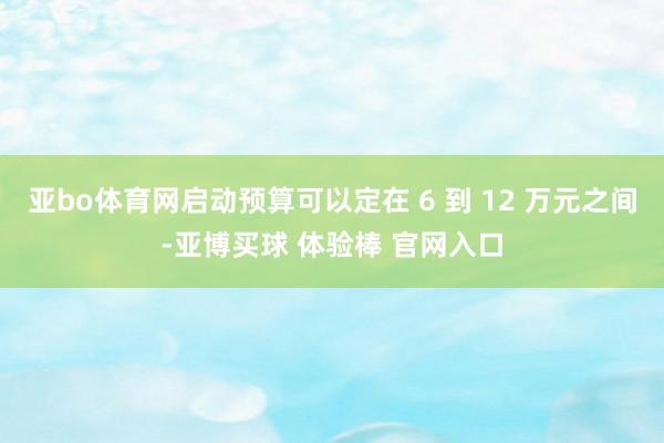 亚bo体育网启动预算可以定在 6 到 12 万元之间-亚博买球 体验棒 官网入口