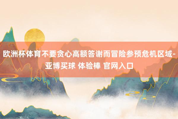 欧洲杯体育不要贪心高额答谢而冒险参预危机区域-亚博买球 体验棒 官网入口