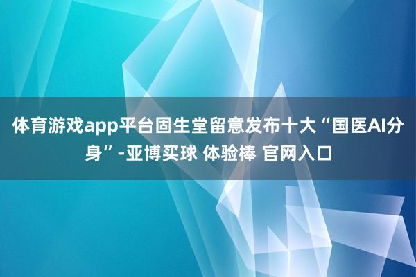 体育游戏app平台固生堂留意发布十大“国医AI分身”-亚博买球 体验棒 官网入口