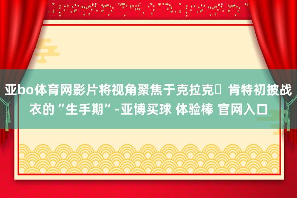 亚bo体育网影片将视角聚焦于克拉克・肯特初披战衣的“生手期”-亚博买球 体验棒 官网入口