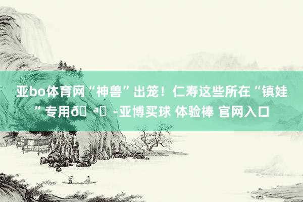 亚bo体育网“神兽”出笼！仁寿这些所在“镇娃”专用🪁-亚博买球 体验棒 官网入口