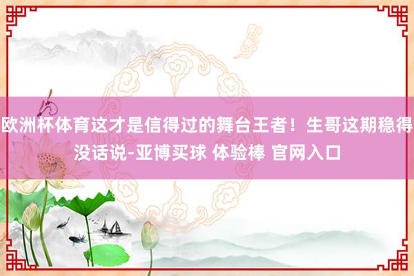 欧洲杯体育这才是信得过的舞台王者！生哥这期稳得没话说-亚博买球 体验棒 官网入口