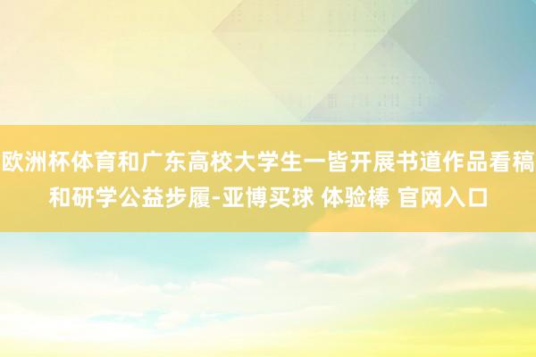 欧洲杯体育和广东高校大学生一皆开展书道作品看稿和研学公益步履-亚博买球 体验棒 官网入口