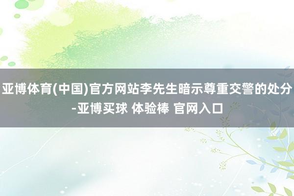 亚博体育(中国)官方网站李先生暗示尊重交警的处分-亚博买球 体验棒 官网入口