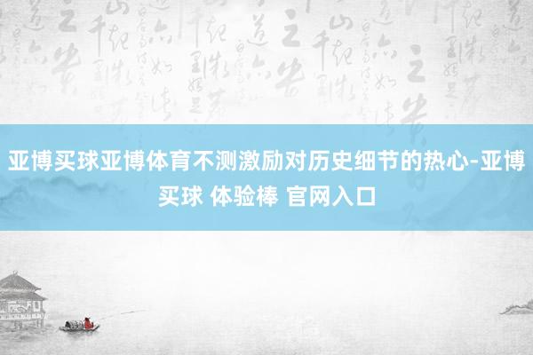 亚博买球亚博体育不测激励对历史细节的热心-亚博买球 体验棒 官网入口