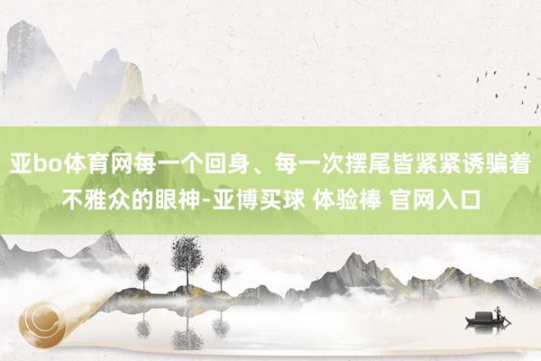 亚bo体育网每一个回身、每一次摆尾皆紧紧诱骗着不雅众的眼神-亚博买球 体验棒 官网入口