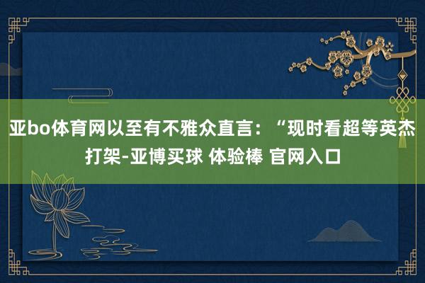 亚bo体育网以至有不雅众直言：“现时看超等英杰打架-亚博买球 体验棒 官网入口