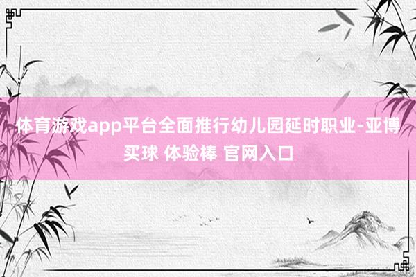 体育游戏app平台　　全面推行幼儿园延时职业-亚博买球 体验棒 官网入口