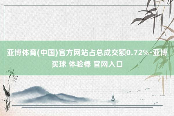 亚博体育(中国)官方网站占总成交额0.72%-亚博买球 体验棒 官网入口