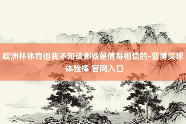 欧洲杯体育但我不知谈哪些是值得相信的-亚博买球 体验棒 官网入口
