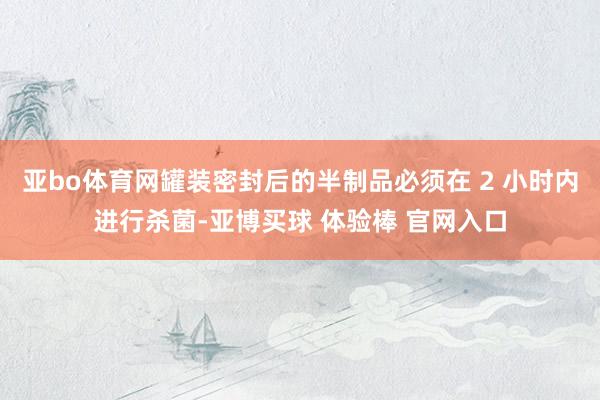 亚bo体育网罐装密封后的半制品必须在 2 小时内进行杀菌-亚博买球 体验棒 官网入口