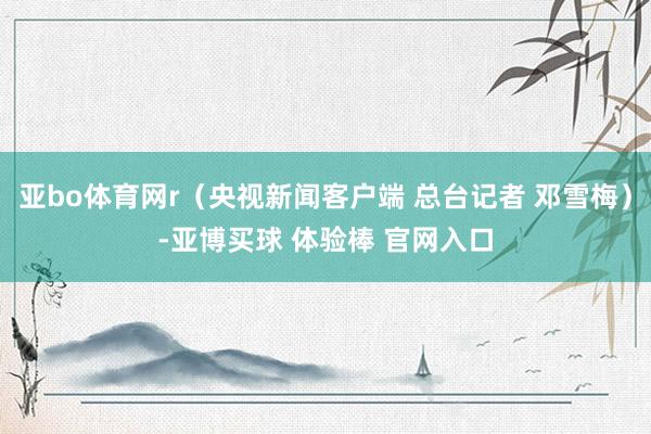 亚bo体育网r（央视新闻客户端 总台记者 邓雪梅）-亚博买球 体验棒 官网入口