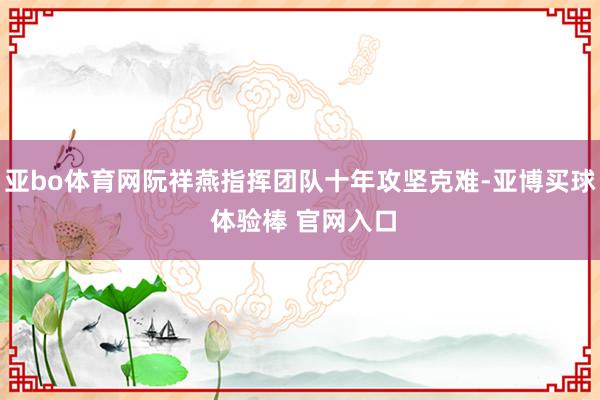 亚bo体育网阮祥燕指挥团队十年攻坚克难-亚博买球 体验棒 官网入口