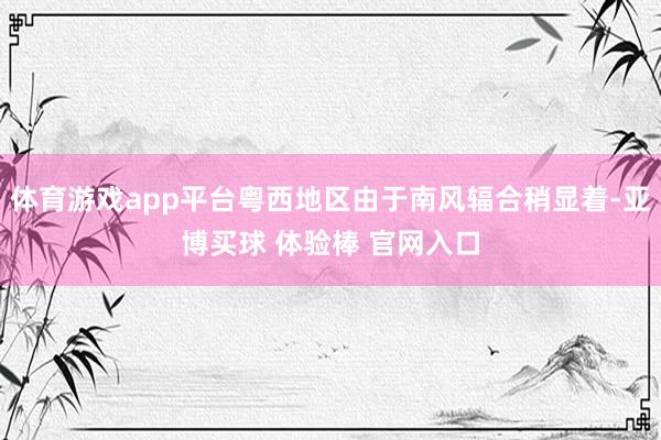 体育游戏app平台粤西地区由于南风辐合稍显着-亚博买球 体验棒 官网入口